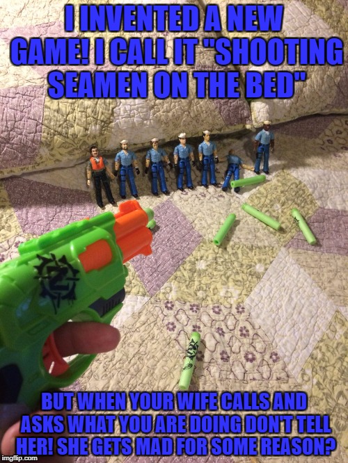 seamen | I INVENTED A NEW GAME! I CALL IT "SHOOTING SEAMEN ON THE BED"; BUT WHEN YOUR WIFE CALLS AND ASKS WHAT YOU ARE DOING DON'T TELL HER! SHE GETS MAD FOR SOME REASON? | image tagged in seamen | made w/ Imgflip meme maker