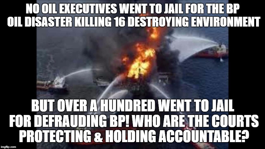 BP destroyed the Gulf & bought their way out | NO OIL EXECUTIVES WENT TO JAIL FOR THE BP OIL DISASTER KILLING 16 DESTROYING ENVIRONMENT; BUT OVER A HUNDRED WENT TO JAIL FOR DEFRAUDING BP! WHO ARE THE COURTS PROTECTING & HOLDING ACCOUNTABLE? | image tagged in big oil,oil,wall street | made w/ Imgflip meme maker