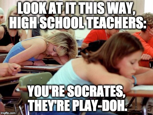 High School Teacher Job Description | LOOK AT IT THIS WAY, HIGH SCHOOL TEACHERS:; YOU'RE SOCRATES, THEY'RE PLAY-DOH. | image tagged in it's ok teachers | made w/ Imgflip meme maker