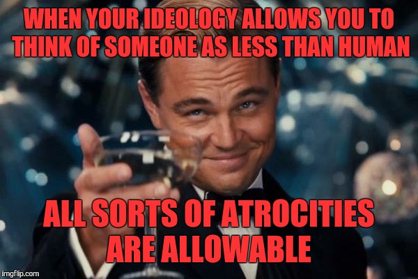 Leonardo Dicaprio Cheers Meme | WHEN YOUR IDEOLOGY ALLOWS YOU TO THINK OF SOMEONE AS LESS THAN HUMAN ALL SORTS OF ATROCITIES ARE ALLOWABLE | image tagged in memes,leonardo dicaprio cheers | made w/ Imgflip meme maker