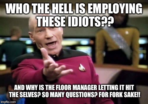Picard Wtf Meme | WHO THE HELL IS EMPLOYING THESE IDIOTS?? AND WHY IS THE FLOOR MANAGER LETTING IT HIT THE SELVES? SO MANY QUESTIONS? FOR FORK SAKE!! | image tagged in memes,picard wtf | made w/ Imgflip meme maker