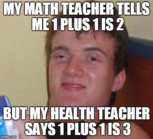 10 Guy Meme | MY MATH TEACHER TELLS ME 1 PLUS 1 IS 2; BUT MY HEALTH TEACHER SAYS 1 PLUS 1 IS 3 | image tagged in memes,10 guy | made w/ Imgflip meme maker