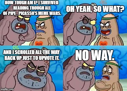 How Tough Are You Meme | HOW TOUGH AM I? I SURVIVED READING TROUGH ALL OF PIPE_PICASSO'S MEME WARS. OH YEAH, SO WHAT? AND I SCROLLED ALL THE WAY BACK UP JUST TO UPVOTE IT. NO WAY. | image tagged in memes,how tough are you | made w/ Imgflip meme maker