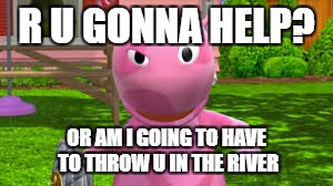 What the backyardigans should be like | R U GONNA HELP? OR AM I GOING TO HAVE TO THROW U IN THE RIVER | image tagged in funny memes,back in my day,old people be like,mean girls,say that again i dare you | made w/ Imgflip meme maker