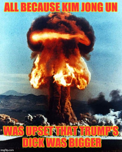 nuclear explosion | ALL BECAUSE KIM JONG UN; WAS UPSET THAT TRUMP'S DICK WAS BIGGER | image tagged in nuclear explosion | made w/ Imgflip meme maker