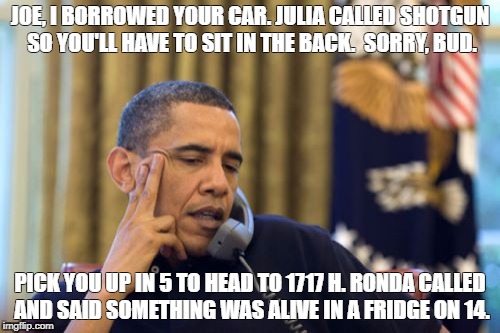 No I Can't Obama Meme | JOE, I BORROWED YOUR CAR. JULIA CALLED SHOTGUN SO YOU'LL HAVE TO SIT IN THE BACK.  SORRY, BUD. PICK YOU UP IN 5 TO HEAD TO 1717 H. RONDA CALLED AND SAID SOMETHING WAS ALIVE IN A FRIDGE ON 14. | image tagged in memes,no i cant obama | made w/ Imgflip meme maker