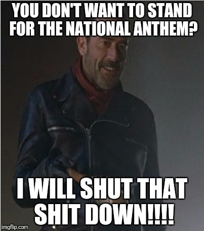 Negan and Lucille | YOU DON'T WANT TO STAND FOR THE NATIONAL ANTHEM? I WILL SHUT THAT SHIT DOWN!!!! | image tagged in negan and lucille | made w/ Imgflip meme maker