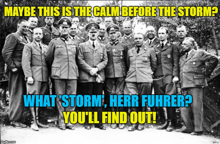 The calm before the storm | MAYBE THIS IS THE CALM BEFORE THE STORM? WHAT 'STORM', HERR FUHRER? YOU'LL FIND OUT! | image tagged in hitler and generals,trump,calm before the storm | made w/ Imgflip meme maker