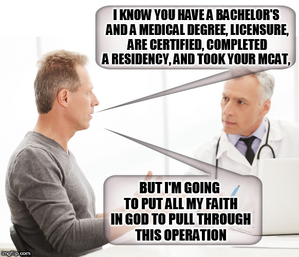 I KNOW YOU HAVE A BACHELOR'S AND A MEDICAL DEGREE, LICENSURE, ARE CERTIFIED, COMPLETED A RESIDENCY, AND TOOK YOUR MCAT, BUT I'M GOING TO PUT ALL MY FAITH IN GOD TO PULL THROUGH THIS OPERATION | image tagged in doctor,patient,faith,god,christians,religion | made w/ Imgflip meme maker