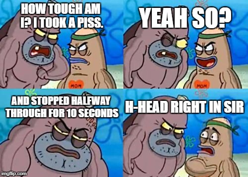 How Tough Are You Meme | YEAH SO? HOW TOUGH AM I? I TOOK A PISS. AND STOPPED HALFWAY THROUGH FOR 10 SECONDS; H-HEAD RIGHT IN SIR | image tagged in memes,how tough are you | made w/ Imgflip meme maker