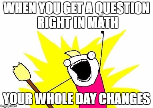X All The Y | WHEN YOU GET A QUESTION RIGHT IN MATH; YOUR WHOLE DAY CHANGES | image tagged in memes,x all the y | made w/ Imgflip meme maker