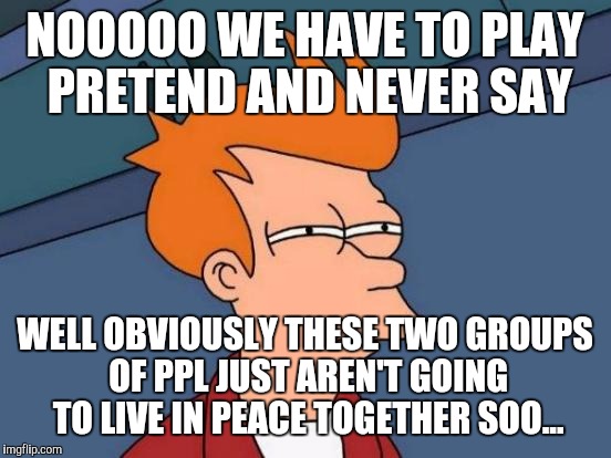 Futurama Fry Meme | NOOOOO WE HAVE TO PLAY PRETEND AND NEVER SAY WELL OBVIOUSLY THESE TWO GROUPS OF PPL JUST AREN'T GOING TO LIVE IN PEACE TOGETHER SOO... | image tagged in memes,futurama fry | made w/ Imgflip meme maker