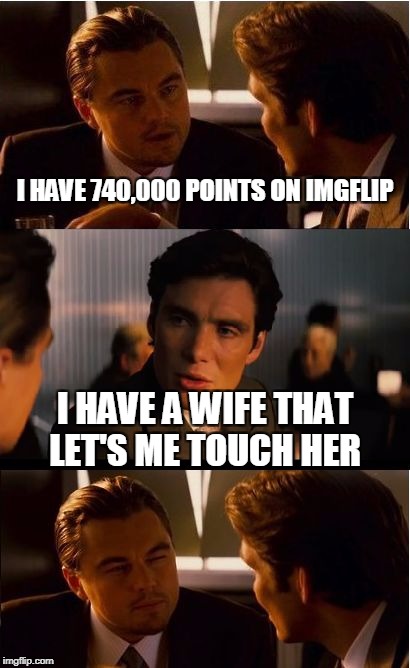 Most satisfaction I've felt in months. | I HAVE 740,000 POINTS ON IMGFLIP; I HAVE A WIFE THAT LET'S ME TOUCH HER | image tagged in memes,inception | made w/ Imgflip meme maker