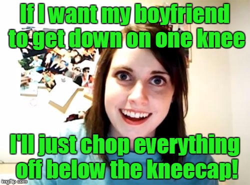 If I want my boyfriend to get down on one knee I'll just chop everything off below the kneecap! | made w/ Imgflip meme maker