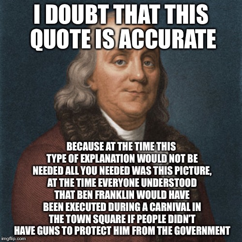 Ben Franklin | I DOUBT THAT THIS QUOTE IS ACCURATE BECAUSE AT THE TIME THIS TYPE OF EXPLANATION WOULD NOT BE NEEDED ALL YOU NEEDED WAS THIS PICTURE, AT THE | image tagged in ben franklin | made w/ Imgflip meme maker