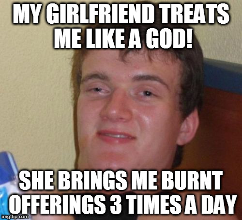 She Treats me Like a God | MY GIRLFRIEND TREATS ME LIKE A GOD! SHE BRINGS ME BURNT OFFERINGS 3 TIMES A DAY | image tagged in memes,10 guy,girlfriend,cooking,homepage | made w/ Imgflip meme maker