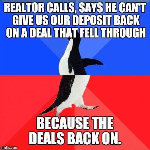 Socially Awkward Awesome Penguin | REALTOR CALLS, SAYS HE CAN'T GIVE US OUR DEPOSIT BACK ON A DEAL THAT FELL THROUGH; BECAUSE THE DEALS BACK ON. | image tagged in memes,socially awkward awesome penguin | made w/ Imgflip meme maker