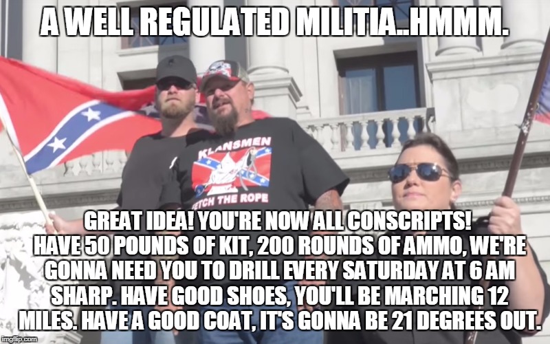 A WELL REGULATED MILITIA..HMMM. GREAT IDEA! YOU'RE NOW ALL CONSCRIPTS! HAVE 50 POUNDS OF KIT, 200 ROUNDS OF AMMO, WE'RE GONNA NEED YOU TO DRILL EVERY SATURDAY AT 6 AM SHARP. HAVE GOOD SHOES, YOU'LL BE MARCHING 12 MILES. HAVE A GOOD COAT, IT'S GONNA BE 21 DEGREES OUT. | made w/ Imgflip meme maker