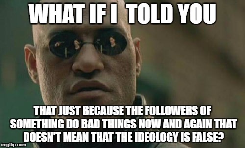 Matrix Morpheus Meme | WHAT IF I  TOLD YOU; THAT JUST BECAUSE THE FOLLOWERS OF SOMETHING DO BAD THINGS NOW AND AGAIN THAT DOESN'T MEAN THAT THE IDEOLOGY IS FALSE? | image tagged in memes,matrix morpheus,politics,religion | made w/ Imgflip meme maker