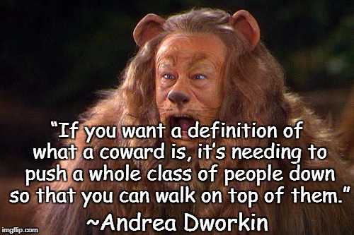 Cowardly Lion | “If you want a definition of what a coward is, it’s needing to push a whole class of people down so that you can walk on top of them.”; ~Andrea Dworkin | image tagged in andrea dworkin,subjugation,oppression,sexism,misogyny,bigotry | made w/ Imgflip meme maker