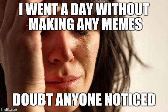 Meme World Problems | I WENT A DAY WITHOUT MAKING ANY MEMES; DOUBT ANYONE NOTICED | image tagged in memes,first world problems | made w/ Imgflip meme maker
