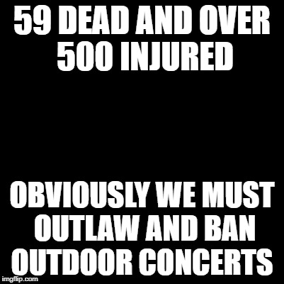Liberal logic | 59 DEAD AND OVER 500 INJURED; OBVIOUSLY WE MUST OUTLAW AND BAN OUTDOOR CONCERTS | image tagged in blank,stupid liberals | made w/ Imgflip meme maker