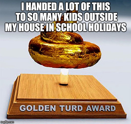 golden turd award | I HANDED A LOT OF THIS TO SO MANY KIDS OUTSIDE MY HOUSE IN SCHOOL HOLIDAYS | image tagged in golden turd award | made w/ Imgflip meme maker