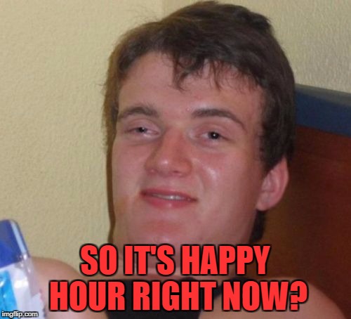 10 Guy Meme | SO IT'S HAPPY HOUR RIGHT NOW? | image tagged in memes,10 guy | made w/ Imgflip meme maker