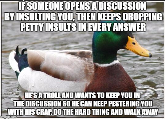Don't feed it | IF SOMEONE OPENS A DISCUSSION BY INSULTING YOU, THEN KEEPS DROPPING PETTY INSULTS IN EVERY ANSWER; HE'S A TROLL AND WANTS TO KEEP YOU IN THE DISCUSSION SO HE CAN KEEP PESTERING YOU WITH HIS CRAP. DO THE HARD THING AND WALK AWAY | image tagged in memes,actual advice mallard,trolling,troll,dnftt | made w/ Imgflip meme maker