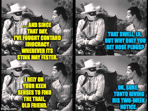 It's not all roses and 'Thank you, Masked Man's, I promise you that. | . . . AND SINCE THAT DAY, I'VE FOUGHT CONTARD IDIOCRACY WHEREVER ITS STINK MAY FESTER. THAT SWELL, LR, BUT WHY ONLY YOU GET NOSE PLUGS? OK, SURE.  TONTO GIVING HIS TWO-WEEK NOTICE. I RELY ON YOUR KEEN SENSES TO FIND THE TRAIL, OLD FRIEND. | image tagged in lone ranger and tonto,memes,contard,idiocracy | made w/ Imgflip meme maker