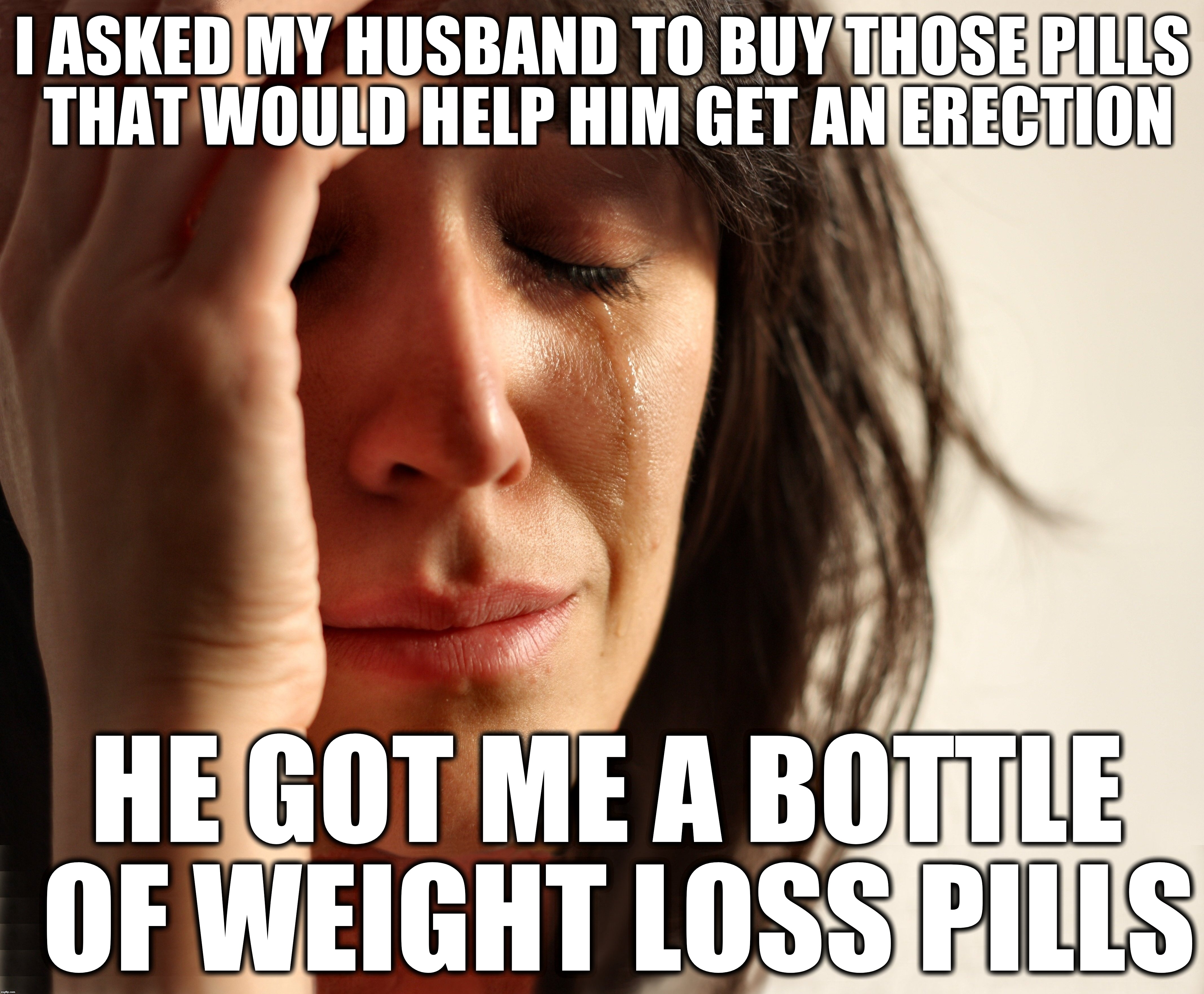 Depressed wife | I ASKED MY HUSBAND TO BUY THOSE PILLS THAT WOULD HELP HIM GET AN ERECTION; HE GOT ME A BOTTLE OF WEIGHT LOSS PILLS | image tagged in fat wife,depression,divorce | made w/ Imgflip meme maker