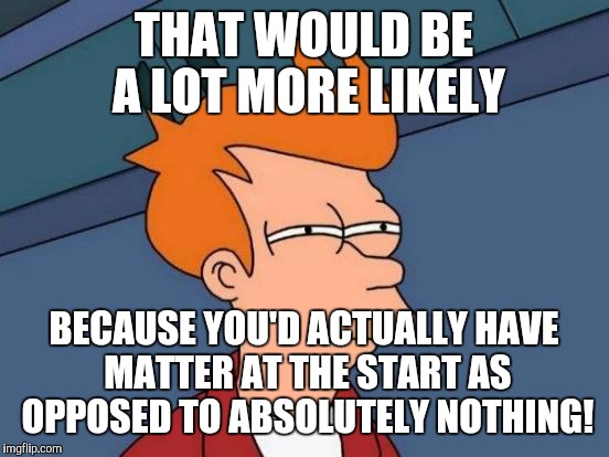 Futurama Fry Meme | THAT WOULD BE A LOT MORE LIKELY BECAUSE YOU'D ACTUALLY HAVE MATTER AT THE START AS OPPOSED TO ABSOLUTELY NOTHING! | image tagged in memes,futurama fry | made w/ Imgflip meme maker