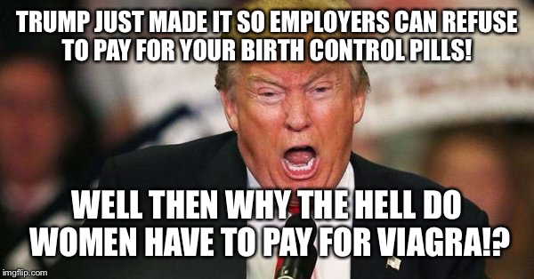 Trump birth control  | TRUMP JUST MADE IT SO EMPLOYERS CAN REFUSE TO PAY FOR YOUR BIRTH CONTROL PILLS! WELL THEN WHY THE HELL DO WOMEN HAVE TO PAY FOR VIAGRA!? | image tagged in trump birth control,anti trump meme,birth control,trump | made w/ Imgflip meme maker