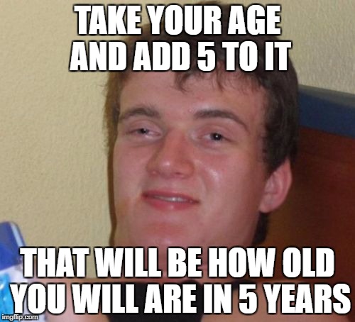 10 Guy Meme | TAKE YOUR AGE AND ADD 5 TO IT; THAT WILL BE HOW OLD YOU WILL ARE IN 5 YEARS | image tagged in memes,10 guy | made w/ Imgflip meme maker