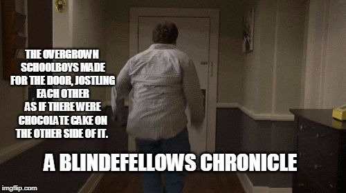 THE OVERGROWN SCHOOLBOYS MADE FOR THE DOOR, JOSTLING EACH OTHER AS IF THERE WERE CHOCOLATE CAKE ON THE OTHER SIDE OF IT. A BLINDEFELLOWS CHRONICLE | image tagged in blindefellows | made w/ Imgflip meme maker