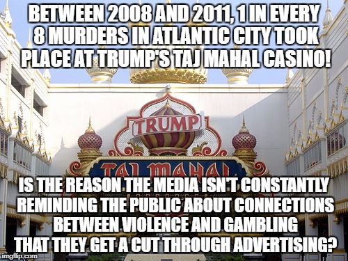 Donald Trump's Casinos are among most violent! | BETWEEN 2008 AND 2011, 1 IN EVERY 8 MURDERS IN ATLANTIC CITY TOOK PLACE AT TRUMP'S TAJ MAHAL CASINO! IS THE REASON THE MEDIA ISN'T CONSTANTLY REMINDING THE PUBLIC ABOUT CONNECTIONS BETWEEN VIOLENCE AND GAMBLING THAT THEY GET A CUT THROUGH ADVERTISING? | image tagged in donald trump,casino,gambling,murder | made w/ Imgflip meme maker