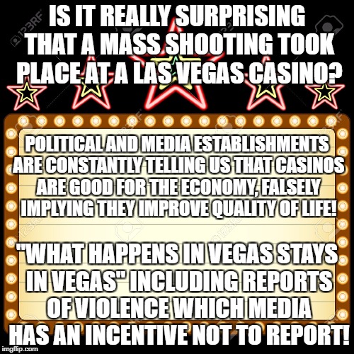 Casino | IS IT REALLY SURPRISING THAT A MASS SHOOTING TOOK PLACE AT A LAS VEGAS CASINO? POLITICAL AND MEDIA ESTABLISHMENTS ARE CONSTANTLY TELLING US THAT CASINOS ARE GOOD FOR THE ECONOMY, FALSELY IMPLYING THEY IMPROVE QUALITY OF LIFE! "WHAT HAPPENS IN VEGAS STAYS IN VEGAS" INCLUDING REPORTS OF VIOLENCE WHICH MEDIA HAS AN INCENTIVE NOT TO REPORT! | image tagged in casino | made w/ Imgflip meme maker
