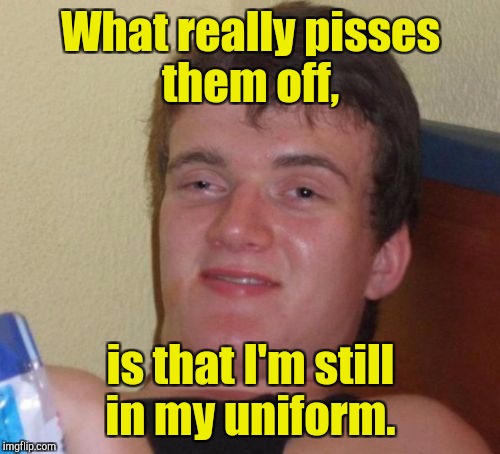 10 Guy Meme | What really pisses them off, is that I'm still in my uniform. | image tagged in memes,10 guy | made w/ Imgflip meme maker
