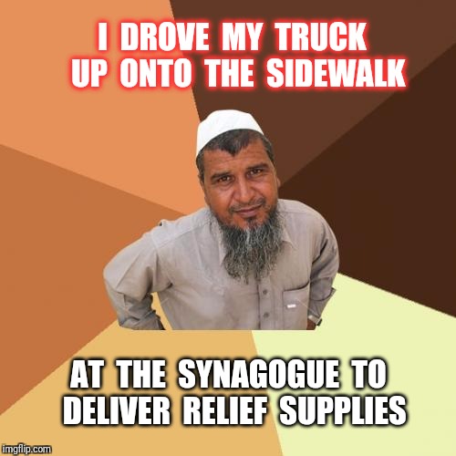 we are all sons of Abraham; Jew, Muslim, Christian. | I  DROVE  MY  TRUCK  UP  ONTO  THE  SIDEWALK; AT  THE  SYNAGOGUE  TO  DELIVER  RELIEF  SUPPLIES | image tagged in memes,ordinary muslim man,jew,muslim,religion | made w/ Imgflip meme maker