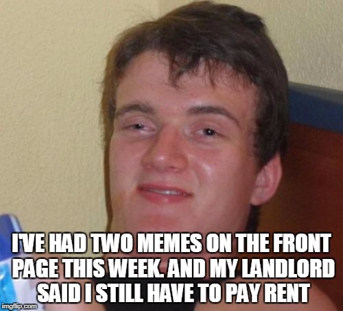 10 Guy Meme | I'VE HAD TWO MEMES ON THE FRONT PAGE THIS WEEK. AND MY LANDLORD SAID I STILL HAVE TO PAY RENT | image tagged in memes,10 guy | made w/ Imgflip meme maker