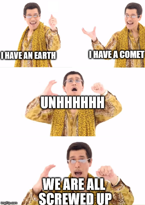 PPAP | I HAVE A COMET; I HAVE AN EARTH; UNHHHHHH; WE ARE ALL SCREWED UP | image tagged in memes,ppap | made w/ Imgflip meme maker