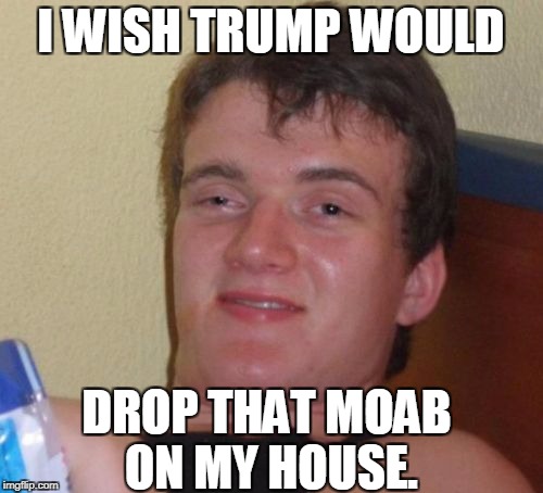 10 Guy Meme | I WISH TRUMP WOULD DROP THAT MOAB ON MY HOUSE. | image tagged in memes,10 guy | made w/ Imgflip meme maker
