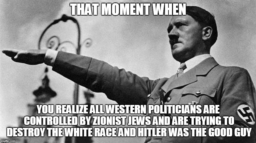 Lol | THAT MOMENT WHEN; YOU REALIZE ALL WESTERN POLITICIANS ARE CONTROLLED BY ZIONIST JEWS AND ARE TRYING TO DESTROY THE WHITE RACE AND HITLER WAS THE GOOD GUY | image tagged in hitler | made w/ Imgflip meme maker