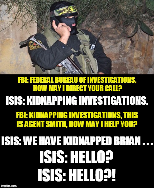 Bad Luck Brian gets kidnapped by ISIS... | FBI: FEDERAL BUREAU OF INVESTIGATIONS, HOW MAY I DIRECT YOUR CALL? ISIS: KIDNAPPING INVESTIGATIONS. FBI: KIDNAPPING INVESTIGATIONS, THIS IS AGENT SMITH, HOW MAY I HELP YOU? ISIS: WE HAVE KIDNAPPED BRIAN . . . ISIS: HELLO? ISIS: HELLO?! | image tagged in bad luck brian,isis,kidnapped,fbi,memes | made w/ Imgflip meme maker