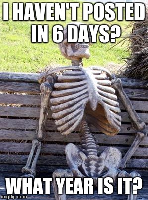 Waiting Skeleton | I HAVEN'T POSTED IN 6 DAYS? WHAT YEAR IS IT? | image tagged in memes,waiting skeleton | made w/ Imgflip meme maker