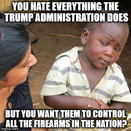 Third World Skeptical Kid Meme | YOU HATE EVERYTHING THE TRUMP ADMINISTRATION DOES; BUT YOU WANT THEM TO CONTROL ALL THE FIREARMS IN THE NATION? | image tagged in memes,third world skeptical kid | made w/ Imgflip meme maker