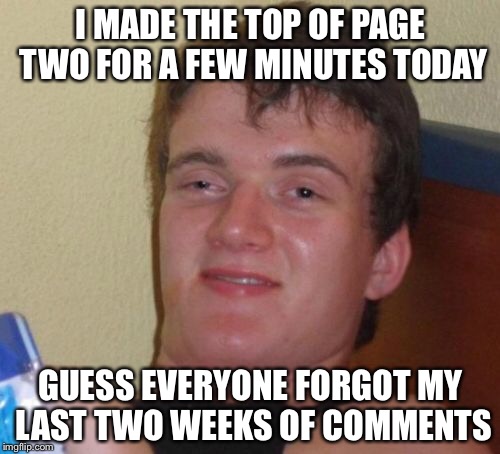 10 Guy Meme | I MADE THE TOP OF PAGE TWO FOR A FEW MINUTES TODAY GUESS EVERYONE FORGOT MY LAST TWO WEEKS OF COMMENTS | image tagged in memes,10 guy | made w/ Imgflip meme maker