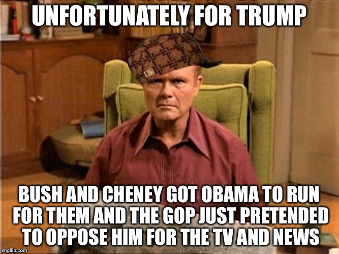 Red Foreman Scumbag Hat | UNFORTUNATELY FOR TRUMP BUSH AND CHENEY GOT OBAMA TO RUN FOR THEM AND THE GOP JUST PRETENDED TO OPPOSE HIM FOR THE TV AND NEWS | image tagged in red foreman scumbag hat | made w/ Imgflip meme maker
