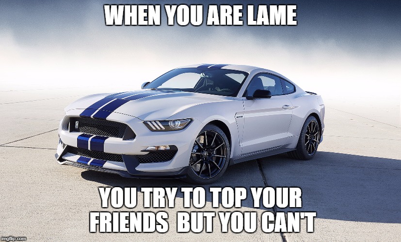 2015 Ford Mustang GT350 | WHEN YOU ARE LAME; YOU TRY TO TOP YOUR FRIENDS  BUT YOU CAN'T | image tagged in 2015 ford mustang gt350 | made w/ Imgflip meme maker