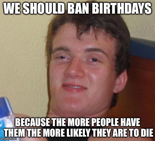 10 Guy Meme | WE SHOULD BAN BIRTHDAYS BECAUSE THE MORE PEOPLE HAVE THEM THE MORE LIKELY THEY ARE TO DIE | image tagged in memes,10 guy | made w/ Imgflip meme maker